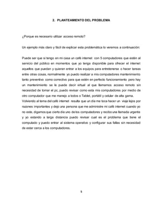 2. PLANTEAMIENTO DEL PROBLEMA 
¿Porque es necesario utilizar acceso remoto? 
Un ejemplo más claro y fácil de explicar esta problemática lo veremos a continuación: 
Puede ser que si tengo en mi casa un café internet con 5 computadores que estén al 
servicio del público en momentos que yo tenga disponible para ofrecer el internet 
aquellos que puedan y quieran entrar a los equipos para entretenerse o hacer tareas 
entre otras cosas, normalmente yo puedo realizar a mis computadores mantenimiento 
tanto preventivo como correctivo para que estén en perfecto funcionamiento pero hay 
un mantenimiento se le puede decir virtual al que llamamos acceso remoto sin 
necesidad de tomar el pc, puedo revisar como esta mis computadores por medio de 
otro computador que me manejo a todos o Tablet, portátil y celular de alta gama. 
Volviendo al tema del café internet resulta que un día me toca hacer un viaje lejos por 
razones importantes y dejo una persona que me administre mi café internet cuando yo 
no este, digamos que cierto día uno de los computadores y recibo una llamada urgente 
y yo estando a larga distancia puedo revisar cual es el problema que tiene el 
computado y puedo entrar al sistema operativo y configurar sus fallas sin necesidad 
de estar cerca a los computadores. 
5 
 