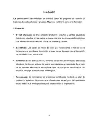 5. ALCANCE 
5.1 Beneficiarios Del Proyecto: El aprendiz SENA del programa de Técnico En 
Sistemas, Escuelas oficiales y privadas, Mipymes, y el SENA como ente formador. 
8 
5.2 Impacto: 
 Social: El proyecto se dirige al sector productivo, Mipymes y Centros educativos 
(públicos y privados) en las cuales se busca minimizar los problemas tecnológicos 
que afecten las tareas del día a día de los usuarios y clientes. 
 Económico: Los costos de mano de obras por reparaciones y mal uso de la 
infraestructura tecnológica disminuirán al tener planes de prevención y disposición 
de personal idóneo permanente. 
 Ambiental: El uso de los químicos, el manejo de residuos electrónicos y de equipos 
obsoletos, tendrán un sistema de control, administración y tratamiento. En el caso 
de los residuos electrónicos serán pieza clave para proyectos relacionados con 
robótica, reciclaje, e innovaciones tecnológicas. 
 Tecnológico: Se minimizaran los problemas tecnológicos mediante un plan de 
prevención y políticas de gestión de la infraestructura tecnológica. Se implementar 
el uso de las TICs en los procesos para proyección de la organización. 
 