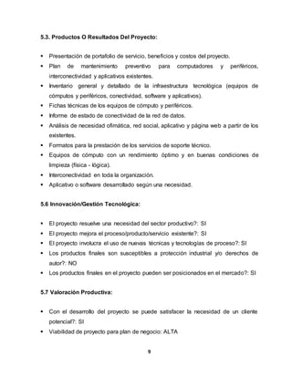 5.3. Productos O Resultados Del Proyecto: 
 Presentación de portafolio de servicio, beneficios y costos del proyecto. 
 Plan de mantenimiento preventivo para computadores y periféricos, 
interconectividad y aplicativos existentes. 
 Inventario general y detallado de la infraestructura tecnológica (equipos de 
cómputos y periféricos, conectividad, software y aplicativos). 
 Fichas técnicas de los equipos de cómputo y periféricos. 
 Informe de estado de conectividad de la red de datos. 
 Análisis de necesidad ofimática, red social, aplicativo y página web a partir de los 
9 
existentes. 
 Formatos para la prestación de los servicios de soporte técnico. 
 Equipos de cómputo con un rendimiento óptimo y en buenas condiciones de 
limpieza (física - lógica). 
 Interconectividad en toda la organización. 
 Aplicativo o software desarrollado según una necesidad. 
5.6 Innovación/Gestión Tecnológica: 
 El proyecto resuelve una necesidad del sector productivo?: SI 
 El proyecto mejora el proceso/producto/servicio existente?: SI 
 El proyecto involucra el uso de nuevas técnicas y tecnologías de proceso?: SI 
 Los productos finales son susceptibles a protección industrial y/o derechos de 
autor?: NO 
 Los productos finales en el proyecto pueden ser posicionados en el mercado?: SI 
5.7 Valoración Productiva: 
 Con el desarrollo del proyecto se puede satisfacer la necesidad de un cliente 
potencial?: SI 
 Viabilidad de proyecto para plan de negocio: ALTA 
 