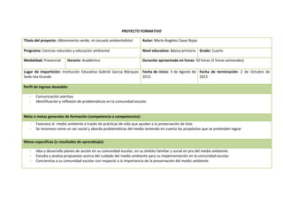 PROYECTO FORMATIVO
Título del proyecto: ¡Movimiento verde, mi escuela ambientalista! Autor: María Ángeles Casas Rojas
Programa: Ciencias naturales y educación ambiental Nivel educativo: Básica primaria Grado: Cuarto
Modalidad: Presencial Horario: Académico Duración aproximada en horas: 50 horas (5 horas semanales)
Lugar de impartición: Institución Educativa Gabriel García Márquez
Sede Isla Grande
Fecha de inicio: 3 de Agosto de
2015
Fecha de terminación: 2 de Octubre de
2015
Perfil de ingreso deseable:
- Comunicación asertiva.
- Identificación y reflexión de problemáticas en la comunidad escolar.
Meta o metas generales de formación (competencia o competencias):
- Favorece al medio ambiente a través de prácticas de vida que ayudan a la preservación de éste.
- Se reconoce como un ser social y aborda problemáticas del medio teniendo en cuenta los propósitos que se pretenden lograr.
Metas específicas (o resultados de aprendizaje):
- Idea y desarrolla planes de acción en su comunidad escolar, en su ámbito familiar y social en pro del medio ambiente.
- Estudia y analiza propuestas acerca del cuidado del medio ambiente para su implementación en la comunidad escolar.
- Concientiza a su comunidad escolar con respecto a la importancia de la preservación del medio ambiente.
 