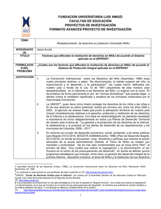 1
FUNDACION UNIVERSITARIA LUIS AMIGÓ
FACULTAD DE EDUCACIÓN
PROYECTOS DE INVESTIGACIÓN
FORMATO AVANCES PROYECTO DE INVESTIGACIÓN
TEMA
Restablecimiento de derechos en población Vulnerable NNAJ
INTEGRANTE
(S)
Jesús Acuña
TITULO Factores que dificultan la restitución de derechos en NNAJ de acuerdo al Sistema
aplicado en el IDIPRON?
FORMULACIO
N DEL
PROBLEMA
¿Cuáles son los factores que dificultan la restitución de derechos en NNAJ de acuerdo al
Sistema de Protección Integral aplicado en el IDIPRON?
JUSTIFICACIÓN
1. La Convención Internacional sobre los Derechos del Niño (Asamblea, 1989) traza
cuatro principios rectores, a saber: “No discriminación, el interés superior del niño, la
supervivencia y el desarrollo, y la participación”
1
los cuales fueron ratificados por
nuestro país a través de la Ley 12 de 1991 adquiriendo de esta manera unas
tareasineludibles en lo referente a los Derechos del Niño. Lo anterior con el único fin
de erradicar de forma permanente el uso de “normas domésticas”
2
que puedan llegar a
atentar contra el verdadero significado y amplitud de los principios instaurados por la
mencionada Convención.
2. La UNICEF
3
, quien tiene como misión proteger los derechos de los niños y las niñas a
fin de que alcancen su pleno potencial, realizó por primera vez, entre los años 2004 y
2005, el ejercicio de evaluar hasta qué punto la planeación territorial de nuestro país
incluyó consideraciones relativas a la garantía, protección y restitución de los derechos
de la infancia y la adolescencia. Con base en estainvestigación se planteóla necesidad
e importancia de incluir obligatoriamente en todos Los Planes de Desarrollo Territorial
de nuestro país el tema de “La garantía y la protección de los derechos de la infancia,
la adolescencia y la juventud en los planes de desarrollo de los departamentos y los
municipios de Colombia, 2008 – 2011”
3. En sintonía con el plan de desarrollo económico, social, ambiental, y de obras públicas
para Bogotá 21012-2016. BOGOTÁ HUMANA(Jorhe, 1996) (Plan de Desarrollo Bogotá,
2012-2016), en donde se encuentran unas directrices y políticas que orientan la acción
articulada de la actual administración Distrital, el Tema de Niñez es tratado con
menester y profundidad. De los tres ejes fundamentales que se traza dicho Plan
4
, el
primero de ellos, “Una ciudad que reduce la segregación y la discriminación: el ser
humano en el centro de las preocupaciones del desarrollo” en donde se definen quince
programas estratégicos que incluyen, entre otros, la garantía del desarrollo integral de la
primera infancia, educación inclusiva, el tema de Niñez y la restitución de sus derechos
1 Asamblea General de las Naciones Unidas. (1989). La Convención Internacional sobre los Derechos del Niño. Resolución 44/25.
Noviembre, 20, 1989
2
Lo contenido en este párrafo es una paráfrasis del texto contenido en Cfr. http://unicef.org.co/Ley/1.htm
3
UNICEF: “Fondo de Naciones Unidas para la Infancia” fue creado por la Asamblea General de las Naciones Unidas en 1946 para
ayudar a los niños de Europa después de la Segunda Guerra Mundial.
Cfr. http://www.unicef.org
4 "Las propuestas se fundamentan en los ejes estratégicos a los que le apuesta la “Bogotá Humana”: una ciudad que reduce la segregación
y la discriminación, en la que ser humano en el centro de las preocupaciones del desarrollo. Un territorio que enfrenta el cambio climático y
se ordena alrededor del agua. Y una Bogotá en defensa y fortalecimiento de lo público”
Cfr. http://www.bogotahumana.gov.co/index.php/noticias/comunicados-de-prensa/871-plan-de-desarrollo-bogota-humana-un-plan-para-
transformar-la-ciudad
 