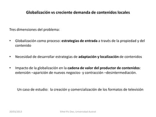 Globalización vs creciente demanda de contenidos locales


Tres dimensiones del problema:

•   Globalización como proceso: estrategias de entrada a través de la propiedad y del
    contenido

•   Necesidad de desarrollar estrategias de adaptación y localización de contenidos

•   Impacto de la globalización en la cadena de valor del productor de contenidos:
    extensión –aparición de nuevos negocios- y contracción –desintermediación.



      Un caso de estudio: la creación y comercialización de los formatos de televisión




20/03/2013                       Ethel Pis Diez, Universidad Austral
 