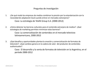 Preguntas de investigación

1.    ¿De qué modo las empresas de medios combinan la presión por la estandarización con la
      necesidad de adaptación local cuando entran en mercados extranjeros?
             Caso: La estrategia de Telefé Group S.A. (2000-2012)

2.    ¿Cómo detectar las barreras culturales para el contenido extranjero de medios? ¿Qué
      estrategias de marketing permiten minimizar estas barreras?
             Caso: La comercialización de contenidos en el mercado televisivo
             latinoamericano, 2000-2012

3.    ¿Qué desafíos y oportunidades plantea la creación y comercialización de formatos de
      televisión? ¿Qué cambios genera en la cadena de valor del productor de contenidos
      audiovisuales?
             Caso: El desarrollo y la venta de formatos de televisión en la Argentina, en el
             período 2000-2012




20/03/2013                         Ethel Pis Diez, Universidad Austral
 