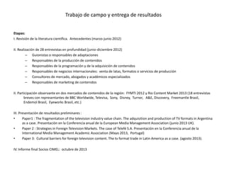 Trabajo de campo y entrega de resultados


Etapas:
I. Revisión de la literatura científica. Antecedentes (marzo-junio 2012)

II. Realización de 28 entrevistas en profundidad (junio-diciembre 2012)
         – Guionistas o responsables de adaptaciones
         – Responsables de la producción de contenidos
         – Responsables de la programación y de la adquisición de contenidos
         – Responsables de negocios internacionales: venta de latas, formatos o servicios de producción
         – Consultores de mercado, abogados y académicos especializados
         – Responsables de marketing de contenidos

II. Participación observante en dos mercados de contenidos de la región: FYMTI 2012 y Rio Content Market 2013 (18 entrevistas
        breves con representantes de BBC Worldwide, Televisa, Sony, Disney, Turner, A&E, Discovery, Freemantle Brasil,
        Endemol Brasil, Eyeworks Brasil, etc.)

III. Presentación de resultados preliminares :
•      Paper1 : The fragmentation of the television industry value chain. The adquisition and production of TV formats in Argentina
       as a case. Presentaciòn en la Conferencia anual de la European Media Management Association (junio 2013 UK).
•      Paper 2 : Strategies in Foreign Television Markets. The case of Telefé S.A. Presentaciòn en la Conferencia anual de la
       International Media Management Academic Association (Mayo 2013, Portugal)
•      Paper 3: Cultural barriers for foreign television content. The tv format trade in Latin America as a case. (agosto 2013).

IV. Informe final Socios CIMEL: octubre de 2013
 