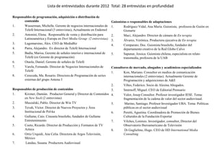 Lista de entrevistados durante 2012 Total: 28 entrevistas en profundidad

Responsables de programación, adquisición o distribución de
       contenido                                                       Guionistas o responsables de adaptaciones
1.     Wasserman, Michelle. Gerente de negocios internacionales de     1.      Rodríguez Vidal, Ana María. Guionista, profesora de Guión en
       Telefé Internacional (3 entrevistas), Actualmente en Endemol            Gionarte
2.     Antonini, Elena. Responsable de venta y distribución para       2.      Maci, Alejandro. Director de cámara de En terapia
       Latinoamérica y Europa en Dori Media Group (2 entrevistas)      3.      Álvarez, Verónica. Productora ejecutiva de En terapia
3.     Lagomarsino, Álex. CEO de MediaBiz                              4.      Comparato, Doc. Guionista brasileño, fundador del
4.     Parra, Alejandro. Ex director de Telefé Internacional                   departamento creativo de la Red Globo Calvo
5.     Badía, Marisa. Gerente de señales interior e internacional de   5.      Sapunar, Jessica. Guionista chilena, especialista en relato
       Telefé (ex Gerente de programación)                                     transmedia, profesora de la UAB
6.     Otaola, Daniel. Gerente de señales de Telefé
7.     Varela, Fernando. Director de Negocios Internacionales de   Consultores de mercado, abogados y académicos especializados
       Telefé                                                      1.      Kon, Mariano. Consultor en medios de comunicación
8.     Cereceda, Ma. Rosario. Directora de Programación de series          internacionales (2 entrevistas). Actualmente Gerente de
       externas del grupo Antena 3                                         Programación y adquisiciones de A&E
                                                                   2.      Vibes, Federico. Socio de Alesina Abogados.
Responsables de producción de contenidos                           3.      Smirnoff, Miguel. CEO de Editorial Prensario
1.     Kirzner, Damián. Productor General y Director de Contenidos 4.      Valor, Josep Consultor. Profesor investigador IESE. Tema:
       en New Sock (2 entrevistas)                                         fragmentación de la cadena de valor del sector audiovisual.
2.     Muszalski, Pablo. Director de Win TV                        5.       Marino, Santiago. Profesor Investigador UBA. Tema: Políticas
3.     Tevah, Víctor. Director de Nuevos Proyectos y Área                  públicas en el sector audiovisual
       Institucional de Pol-ka                                     6.      Peretti, Agustina. Coordinadora de Promoción de Bienes
4.     Gullame, Caio. Cineasta brasileño, fundador de Gullame              Culturales de la Fundación Exportar
       Entretenimiento                                             7.      Vilches, Lorenzo. Investigador, consultor, Director del
5.     Coeto, Ricardo. Director de Producción y Formatos de TV             Observatorio Iberoamericano de Televisión
       Azteca                                                      8.       Di Guglielmo, Hugo. CEO de HD International Media
6.     Ortiz Urquidi, Ana Celia. Directora de Argos Televisión,            Consulting
       México
7.      Landau, Susana. Productora Audiovisual
 