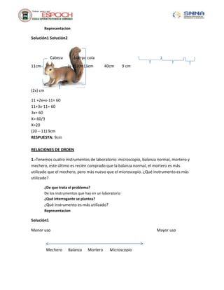 Representacion
Solución1 Solución2
Cabeza cuerpo cola
11cm (x-11)cm11cm 40cm 9 cm
(2x) cm
11 +2x+x-11= 60
11+3x-11= 60
3x= 60
X= 60/3
X=20
(20 – 11) 9cm
RESPUESTA: 9cm
RELACIONES DE ORDEN
1.-Tenemos cuatro instrumentos de laboratorio: microscopio, balanza normal, mortero y
mechero, este último es recién comprado que la balanza normal, el mortero es más
utilizado que el mechero, pero más nuevo que el microscopio. ¿Qué instrumento es más
utilizado?
¿De que trata el problema?
De los instrumentos que hay en un laboratorio
¿Qué interrogante se plantea?
¿Qué instrumento es más utilizado?
Representacion
Solución1
Menor uso Mayor uso
Mechero Balanza Mortero Microscopio
 