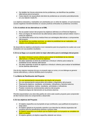  Se detallan las futuras soluciones de los problemas y se identifican las posibles
alternativas para el proyecto.
 Cada relación de causa-efecto del árbol de problemas se convierte automáticamente
en una relación medio-fin.
Los objetivos deseados y realizables son planteados por un árbol de objetivo, el cual soluciona
causas negativas transformándolas en causas positivas enfocadas en problemas concretos.
5. En el análisis de las alternativas en el EML
 No se pueden excluir del proyecto los objetivos definidos en el Árbol de Objetivos.
 Para una lógica de intervención las alternativas seleccionadas siempre deben incluir a
todos los objetivos.
 Las diferentes ramas de los medios-fines son estrategias alternativas o componentes
del proyecto.
 Se identifican las posibles opciones, se valora la posibilidad de ser realizadas y se
adopta una estrategia para el proyecto.
Se desarrolla los objetivos planteados si son necesarios para los proyectos los cuales van a ser
evaluados con sus posibles resultados.
6. Si no se llega a un acuerdo sobre la mejor alternativa para la estrategia del proyecto:
 Se deben introducir nuevos criterios para evaluar la factibilidad de las distintas
alternativas o modificar el árbol de objetivos.
 Se debe replantear el árbol de problemas e introducir criterios para evaluar la
factibilidad de las distintas alternativas
 Se debe replantear el árbol de objetivos e introducir criterios para evaluar la factibilidad
de las distintas alternativas
Una de las mejores maneras de que un proyecto siga su curso y no se detenga es generar
nuevas alternativas y criterios factibles para el proyecto.
7. La Matriz de Planificación del Proyecto
 Es una representación esquemática del diseño del proyecto
 Es una representación esquemática del análisis y diagnóstico del proyecto
 Representa objetivos, resultados, actividades, indicadores y factores externos.
 Representa objetivos, medios, resultados, actividades e indicadores.
 Pueden incluirse los condicionantes externos del proyecto
 Muestra la lógica de intervención en la primera columna
Permite esquematizar una clara idea grafica de cómo esta nuestro proyecto para comprender
de fácil manera todos los componentes a desarrollar.
8. En los objetivos del Proyecto
 El objetivo específico es el propósito al que contribuirá y que justificará el proyecto a
largo plazo.
 El objetivo global es el propósito operativo que describe los efectos esperados del
proyecto para los beneficiarios directos o grupos meta.
 El objetivo específico es el efecto que se espera lograr si el proyecto se completa con
éxito y a tiempo.
 El objetivo global y el objetivo específico deberán ser únicos.
 