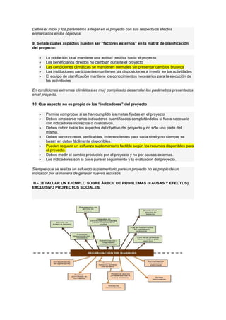 Define el inicio y los parámetros a llegar en el proyecto con sus respectivos efectos
enmarcados en los objetivos.
9. Señala cuales aspectos pueden ser “factores externos” en la matriz de planificación
del proyecto:
 La población local mantiene una actitud positiva hacia el proyecto
 Los beneficiarios directos no cambian durante el proyecto
 Las condiciones climáticas se mantienen normales sin presentar cambios bruscos
 Las instituciones participantes mantienen las disposiciones a invertir en las actividades
 El equipo de planificación mantiene los conocimientos necesarios para la ejecución de
las actividades
En condiciones extremas climáticas es muy complicado desarrollar los parámetros presentados
en el proyecto.
10. Que aspecto no es propio de los “indicadores” del proyecto
 Permite comprobar si se han cumplido las metas fijadas en el proyecto
 Deben emplearse varios indicadores cuantificados completándolos si fuera necesario
con indicadores indirectos o cualitativos.
 Deben cubrir todos los aspectos del objetivo del proyecto y no sólo una parte del
mismo.
 Deben ser concretos, verificables, independientes para cada nivel y no siempre se
basan en datos fácilmente disponibles.
 Pueden requerir un esfuerzo suplementario factible según los recursos disponibles para
el proyecto.
 Deben medir el cambio producido por el proyecto y no por causas externas.
 Los indicadores son la base para el seguimiento y la evaluación del proyecto.
Siempre que se realiza un esfuerzo suplementario para un proyecto no es propio de un
indicador por la manera de generar nuevos recursos.
B.- DETALLAR UN EJEMPLO SOBRE ÁRBOL DE PROBLEMAS (CAUSAS Y EFECTOS)
EXCLUSIVO PROYECTOS SOCIALES.
 