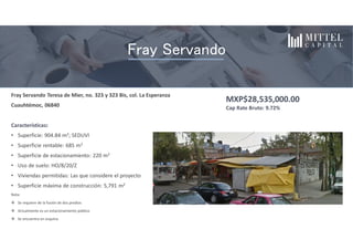 Fray Servando Teresa de Mier, no. 323 y 323 Bis, col. La Esperanza
Cuauhtémoc, 06840
Características:
• Superficie: 904.84 m2; SEDUVI
• Superficie rentable: 685 m2
• Superficie de estacionamiento: 220 m2
• Uso de suelo: HO/8/20/Z
• Viviendas permitidas: Las que considere el proyecto
• Superficie máxima de construcción: 5,791 m2
Nota:
 Se requiere de la fusión de dos predios
 Actualmente es un estacionamiento público
 Se encuentra en esquina
MXP$28,535,000.00
Cap Rate Bruto: 9.72%
El proyecto consiste en la compra y construcción de una plaza de serviciosInquilinos
Fray Servando
 