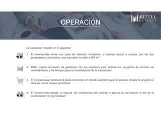 La operación consiste en lo siguiente:
1. El inversionista emite una carta de intención vinculante, o contrato opción a compra, por las dos
propiedades colindantes, que equivalen en total a 905 m2
2. Mittel Capital comienza las gestiones con los inquilinos para obtener los proyectos de contrato de
arrendamiento y los tiempos para la consolidación de la transacción
3. El inversionista construirá la plaza comercial; en donde sugerimos que se pudiera ampliar el proyecto a
oficinas en los niveles permitidos
4. El inversionista acepta, o negocia, las condiciones del contrato y ejecuta la transacción el día de la
escrituración de la propiedad
El proyecto consiste en la compra y construcción de una plaza de serviciosInquilinos
OPERACIÓN
 