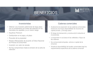 BENEFICIOS
Inversionistas
• Obtener una inversión patrimonial de largo plazo
con un rendimiento por arriba del obtenido en los
mercados de capitales y a un menor riesgo
• Inquilinos Premium
• Certidumbre en el pago y el plazo
• Plusvalía de la propiedad
• Rentas inflacionadas de acuerdo al Índice Nacional
de Precios al Consumidor
• Inversión con valor de rescate
• No hay compromisos hasta la emisión de la carta de
intención
Cadenas comerciales
• Aceleramos la expansión de las cadenas comerciales
través de una mayor disponibilidad de recursos de
capital privado y de largo plazo
• El riesgo de transacción y construcción lo absorbe el
inversionista
• La expansión no se basa en las utilidades o flujos de
las cadenas
• No compromete la liquidez, activos o capital de la
empresa
• Amplía la disponibilidad de locales comerciales bajo los
requerimientos específicos de la cadena comercial
 