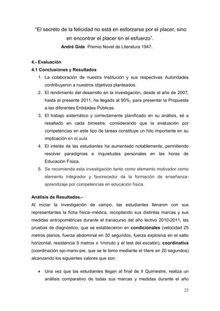 “El secreto de la felicidad no está en esforzarse por el placer, sino
                  en encontrar el placer en el esfuerzo”.
               André Gide Premio Novel de Literatura 1947.


4.- Evaluación
4.1 Conclusiones y Resultados
   1. La colaboración de nuestra Institución y sus respectivas Autoridades
       contribuyeron a nuestros objetivos planteados.
   2. El rendimiento del desarrollo en la investigación, desde el año de 2007,
       hasta el presente 2011, ha llegado al 90%, para presentar la Propuesta
       a las diferentes Entidades Públicas.
   3. El trabajo sistemático y correctamente planificado en su análisis, sé a
       resaltado en cada bimestre, considerando que la evaluación por
       competencias en este tipo de tareas constituye un hito importante en su
       implicación en el aula.
   4. El interés de las estudiantes ha aumentado notablemente, permitiendo
       resolver paradigmas e inquietudes personales en las horas de
       Educación Física.
   5. Se recomienda esta investigación tanto como elemento motivador como
       elemento integrador y favorecedor de la formación de enseñanza-
       aprendizaje por competencias en educación física.

Análisis de Resultados.-
Al iniciar la investigación de campo, las estudiantes llenaron con sus
representantes la ficha física–médica, recopilando sus distintas marcas y sus
medidas antropométricas durante el transcurso del año lectivo 2010-2011, las
pruebas de diagnóstico, que se establecieron en condicionales (velocidad 25
metros planos, fuerza abdominal en 30 segundos, fuerza explosiva en el salto
horizontal, resistencia 9 metros x 1minuto y el test del escalón), coordinativa
(coordinación ojo-mano-pie, que se le tomo mediante el títere en 20 segundos)
alcanzando los siguientes valores que son:

      Una vez que las estudiantes llegan al final de II Quimestre, realiza un
       análisis comparativo de todas sus marcas y medidas durante el año

                                                                            23
 
