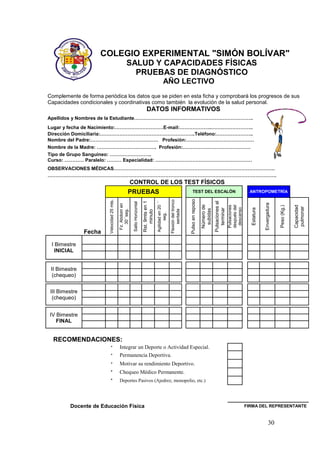 COLEGIO EXPERIMENTAL "SIMÓN BOLÍVAR"
                                                      SALUD Y CAPACIDADES FÍSICAS
                                                        PRUEBAS DE DIAGNÓSTICO
                                                                                                           AÑO LECTIVO
Complemente de forma periódica los datos que se piden en esta ficha y comprobará los progresos de sus
Capacidades condicionales y coordinativas como también la evolución de la salud personal.
                                                                                    DATOS INFORMATIVOS
Apellidos y Nombres de la Estudiante………………………………………………………………..
Lugar y fecha de Nacimiento:…………………………E-mail:………………..……………………..
Dirección Domiciliaria:…………………………………………………..Teléfono:…………………..
Nombre del Padre:…………………………………… Profesión:……………………………………
Nombre de la Madre: ………………………………. Profesión:……………………………………
Tipo de Grupo Sanguíneo: ……………………..
Curso: ………… Paralelo: ……… Especialidad: ……………………………………………………
OBSERVACIONES MÉDICAS……………………………………………………………………………………….
…………………………………………………………………………………………………………………………….
                                                            CONTROL DE LOS TEST FÍSICOS
                                                       PRUEBAS                                                                                TEST DEL ESCALÓN
                                                                                                                                          Pulso en reposo                                                ANTROPOMETRÍA
                         Velocidad 25 mts.




                                                                                                                     Flexión del tronco
                                                                                                 Agilidad en 20 ´´
                                                                                Rst. 9mts en 1




                                                                                                                                                                        Pulsaciones al
                                                             Salto Horizontal




                                                                                                                                                                                                                    Envergadura
                                             Fz. Abdom en




                                                                                                                                                            Número de




                                                                                                                                                                                         después del




                                                                                                                                                                                                                                               Capacidad
                                                                                                                                                                                         Pulsaciones




                                                                                                                                                                                                                                  Peso (Kg.)



                                                                                                                                                                                                                                               pulmonar
                                                                                                                                                                                          descanso


                                                                                                                                                                                                         Estatura
                                                                                                                                                                           terminar
                                                                                                                                                             subidas
                                                30´´seg.




                                                                                                                          sentada
                                                                                    minuto

                                                                                                       seg.




                Fecha

 I Bimestre
   INICIAL


 II Bimestre
  (chequeo)


 III Bimestre
  (chequeo)


IV Bimestre
   FINAL


  RECOMENDACIONES:
                           *                 Integrar un Deporte o Actividad Especial.
                           *                 Permanencia Deportiva.
                           *                 Motivar su rendimiento Deportivo.
                           *                 Chequeo Médico Permanente.
                           *                 Deportes Pasivos (Ajedrez, monopolio, etc.)




         Docente de Educación Física                                                                                                                                                                   FIRMA DEL REPRESENTANTE


                                                                                                                                                                                                                          30
 