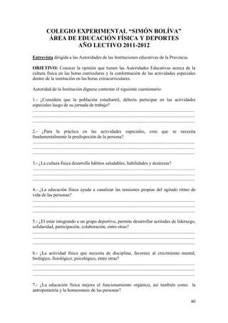 COLEGIO EXPERIMENTAL “SIMÓN BOLÍVA”
             ÁREA DE EDUCACIÓN FÍSICA Y DEPORTES
                     AÑO LECTIVO 2011-2012
Entrevista dirigida a las Autoridades de las Instituciones educativas de la Provincia.

OBJETIVO: Conocer la opinión que tienen las Autoridades Educativas acerca de la
cultura física en las horas curriculares y la conformación de las actividades especiales
dentro de la institución en las horas extracurriculares.

Autoridad de la Institución dígnese contestar el siguiente cuestionario:

1.- ¿Considera que la población estudiantil, debería participar en las actividades
especiales luego de su jornada de trabajo?
.............................................................................................................................................
.............................................................................................................................................
.............................................................................................................................................

2.- ¿Para la práctica en las actividades especiales, cree que se necesita
fundamentalmente la predispoción de la persona?
.............................................................................................................................................
.............................................................................................................................................
.............................................................................................................................................

3.- ¿La cultura física desarrolla hábitos saludables, habilidades y destrezas?
.............................................................................................................................................
.............................................................................................................................................
.............................................................................................................................................

4.- ¿La educación física ayuda a canalizar las tensiones propias del agitado ritmo de
vida de las personas?
.............................................................................................................................................
.............................................................................................................................................
.............................................................................................................................................

5.- ¿El estar integrando a un grupo deportivo, permite desarrollar actitudes de liderazgo,
solidaridad, participación, colaboración, entre otras?
.............................................................................................................................................
.............................................................................................................................................
.............................................................................................................................................

6.- ¿La actividad física que necesita de disciplina, favorece al crecimiento mental,
biológico, fisiológico, psicológico, entre otras?
.............................................................................................................................................
.............................................................................................................................................
.............................................................................................................................................

7.- ¿La educación física mejora el funcionamiento orgánico, así también como la
antropometría y la homeostasis de las personas?

                                                                                                                                         40
 