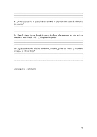 .............................................................................................................................................
.............................................................................................................................................
.............................................................................................................................................

8.- ¿Podría decirse que el ejercicio físico modela el temperamento como el carácter de
las personas?
.............................................................................................................................................
.............................................................................................................................................
.............................................................................................................................................

9.- ¿Hay el criterio de que la práctica deportiva lleva a la persona a ser más activa y
productiva para el buen vivir? ¿Qué opina al respecto?
.............................................................................................................................................
.............................................................................................................................................
.............................................................................................................................................

10.- ¿Qué recomendaría a los/as estudiantes, docentes, padres de familia y ciudadanía
acerca de la cultura física?
.............................................................................................................................................
.............................................................................................................................................
.............................................................................................................................................
…………………………………………………………………………………………….



Gracias por su colaboración




                                                                                                                                         41
 