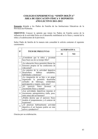 COLEGIO EXPERIMENTAL “SIMÓN BOLÍVA”
             ÁREA DE EDUCACIÓN FÍSICA Y DEPORTES
                     AÑO LECTIVO 2011-2012

Encuesta dirigida a los Padres de Familia de las Instituciones Educativas de la
Provincia de Pichincha.

OBJETIVO: Conocer la opinión que tienen los Padres de Familia acerca de la
influencia de la actividad física en el desarrollo multilateral en lo físico y mental de la
niñez y la adolescentes de la provincia.

Señor Padre de familia de la manera más comedida le solicito contestar el siguiente
cuestionario:

                                                            ALTERNATIVA
      N°          ÍTEM DE PREGUNTAS
                                                            SI             NO

       1 ¿Consideran que la niñez y juventud
         hace buen uso de su tiempo libre?
           ¿La educación física permitirá liberar las
       2   tensiones propias de las condiciones de
           vida actual?
           ¿La práctica de la actividad deportiva
       3   desarrollara       hábitos      saludables,
           habilidades y destrezas?
           ¿La integración de su hijo a un grupo
           organizado le permitirá desarrollar
       4
           actitudes de liderazgo, solidaridad,
           participación y respeto, entre otras?
           ¿El ejercicio físico favorece el
       5
           crecimiento físico y mental?
           ¿Las actividades deportivas mejoran el
       6   crecimiento antropométrico (talla, peso,
           entre otras) del ser humano?
           ¿Podría decirse que el ejercicio físico
       7   modela el temperamento y el carácter de
           la persona?
           ¿Al practicar habitualmente actividad
       8
           deportiva el ser humano podría ser más
           activo y productivo?

Gracias por su colaboración.




                                                                                        43
 