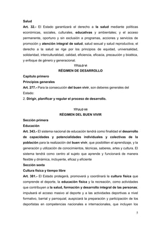 Salud
Art. 32.- El Estado garantizará el derecho a la salud mediante políticas
económicas, sociales, culturales, educativas y ambientales; y el acceso
permanente, oportuno y sin exclusión a programas, acciones y servicios de
promoción y atención integral de salud, salud sexual y salud reproductiva; el
derecho a la salud se rige por los principios de equidad, universalidad,
solidaridad, interculturalidad, calidad, eficiencia, eficacia, precaución y bioética,
y enfoque de género y generacional.
                                     TÍTULO VI
                          RÉGIMEN DE DESARROLLO
Capitulo primero
Principios generales
Art. 277.- Para la consecución del buen vivir, son deberes generales del
Estado:
2. Dirigir, planificar y regular el proceso de desarrollo.


                                     TÍTULO VII
                           RÉGIMEN DEL BUEN VIVIR
Sección primera
Educación
Art. 343.- El sistema nacional de educación tendrá como finalidad el desarrollo
de capacidades y potencialidades individuales y colectivas de la
población para la realización del buen vivir, que posibiliten el aprendizaje, y la
generación y utilización de conocimientos, técnicas, saberes, artes y cultura. El
sistema tendrá como centro al sujeto que aprende y funcionará de manera
flexible y dinámica, incluyente, eficaz y eficiente
Sección sexta
Cultura física y tiempo libre
Art. 381.- El Estado protegerá, promoverá y coordinará la cultura física que
comprende el deporte, la educación física y la recreación, como actividades
que contribuyen a la salud, formación y desarrollo integral de las personas;
impulsará el acceso masivo al deporte y a las actividades deportivas a nivel
formativo, barrial y parroquial; auspiciará la preparación y participación de los
deportistas en competencias nacionales e internacionales, que incluyen los

                                                                                   5
 