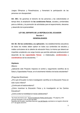 Juegos Olímpicos y Paraolímpicos; y fomentará la participación de las
personas con discapacidad.


Art. 383.- Se garantiza el derecho de las personas y las colectividades al
tiempo libre, la ampliación de las condiciones físicas, sociales y ambientales
para su disfrute, y la promoción de actividades para el esparcimiento, descanso
y desarrollo de la personalidad.


            LEY DEL DEPORTE DE LA REPÚBLICA DEL ECUADOR
                                         Sección 1
                                   GENERALIDADES


Art. 82.- De los contenidos y su aplicación.- los establecimientos educativos
de todos los niveles deben aplicar en todos sus contenidos de estudios y
mallas curriculares de la cátedra de educación física, la misma que deberá ser
impartida cumpliendo una carga horaria que permita estimular positivamente el
desarrollo de las capacidades físicas                e intelectuales, condicionales y
                                         4
coordinativas de los estudiantes.


Hipótesis
(Macro)
¿Aplicando este Proyecto mejorara el control y seguimiento científico de la
Salud y Capacidades Físicas, en el crecimiento holístico de los/as estudiantes?


(Preguntas Directrices)
¿Por qué el Ecuador no tiene investigación científica en la Educación Física en
este nuevo milenio?
¿Continuará el tradicionalismo?
¿Cómo incentivar la Educación Física y la investigación en los Centros
Educativos?
¿Cómo evitar la morbilidad en los/as adolecentes?
1
 ttp://www.eluniverso.com - Nueva Constitución Política del Ecuador, 175 páginas y 444
artículos Aprobado, el 24 de julio del 2008.
República del Ecuador, Asamblea Nacional, Ley del Deporte, aprobado en el registro oficial del
el 11 de agosto del 2010.

                                                                                             6
 