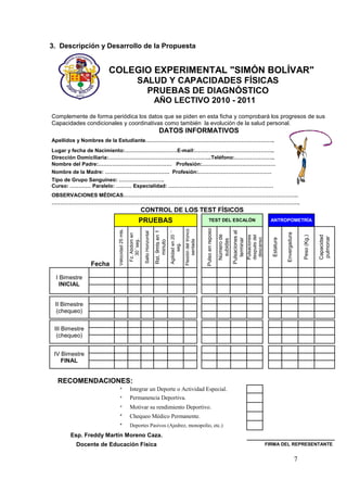 3. Descripción y Desarrollo de la Propuesta


                     COLEGIO EXPERIMENTAL "SIMÓN BOLÍVAR"
                                                     SALUD Y CAPACIDADES FÍSICAS
                                                       PRUEBAS DE DIAGNÓSTICO
                                                                               AÑO LECTIVO 2010 - 2011
Complemente de forma periódica los datos que se piden en esta ficha y comprobará los progresos de sus
Capacidades condicionales y coordinativas como también la evolución de la salud personal.
                                                                                   DATOS INFORMATIVOS
Apellidos y Nombres de la Estudiante………………………………………………………………..
Lugar y fecha de Nacimiento:…………………………E-mail:………………..……………………..
Dirección Domiciliaria:…………………………………………………..Teléfono:…………………..
Nombre del Padre:…………………………………… Profesión:……………………………………
Nombre de la Madre: ………………………………. Profesión:……………………………………
Tipo de Grupo Sanguíneo: ……………………..
Curso: ………… Paralelo: ……… Especialidad: ……………………………………………………
OBSERVACIONES MÉDICAS……………………………………………………………………………………….
…………………………………………………………………………………………………………………………….
                                                           CONTROL DE LOS TEST FÍSICOS
                                                      PRUEBAS                                                                                TEST DEL ESCALÓN                                           ANTROPOMETRÍA
                                                                                                                                         Pulso en reposo
                        Velocidad 25 mts.




                                                                                                                    Flexión del tronco
                                                                                                Agilidad en 20 ´´
                                                                               Rst. 9mts en 1




                                                                                                                                                                       Pulsaciones al
                                                            Salto Horizontal




                                                                                                                                                                                                                   Envergadura
                                            Fz. Abdom en




                                                                                                                                                           Número de




                                                                                                                                                                                        después del




                                                                                                                                                                                                                                                  Capacidad
                                                                                                                                                                                        Pulsaciones




                                                                                                                                                                                                                                     Peso (Kg.)



                                                                                                                                                                                                                                                  pulmonar
                                                                                                                                                                                         descanso


                                                                                                                                                                                                        Estatura
                                                                                                                                                                          terminar
                                                                                                                                                            subidas
                                               30´´seg.




                                                                                                                         sentada
                                                                                   minuto

                                                                                                      seg.




                Fecha

 I Bimestre
   INICIAL


 II Bimestre
  (chequeo)


 III Bimestre
  (chequeo)


 IV Bimestre
    FINAL


  RECOMENDACIONES:
                          *                 Integrar un Deporte o Actividad Especial.
                          *                 Permanencia Deportiva.
                          *                 Motivar su rendimiento Deportivo.
                          *                 Chequeo Médico Permanente.
                          *                 Deportes Pasivos (Ajedrez, monopolio, etc.)
       Esp. Freddy Martín Moreno Caza.
         Docente de Educación Física                                                                                                                                                                  FIRMA DEL REPRESENTANTE


                                                                                                                                                                                                                                 7
 