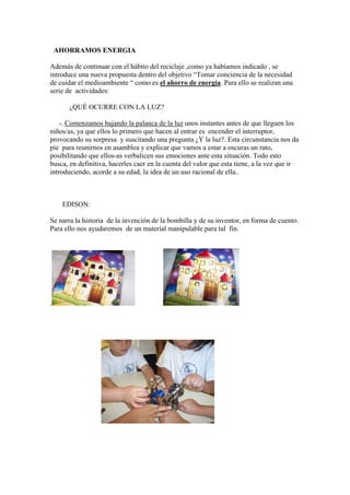 AHORRAMOS ENERGIA
Además de continuar con el hábito del reciclaje ,como ya habíamos indicado , se
introduce una nueva propuesta dentro del objetivo “Tomar conciencia de la necesidad
de cuidar el medioambiente “ como es el ahorro de energía. Para ello se realizan una
serie de actividades:
¿QUÉ OCURRE CON LA LUZ?
-. Comenzamos bajando la palanca de la luz unos instantes antes de que lleguen los
niños/as, ya que ellos lo primero que hacen al entrar es encender el interruptor,
provocando su sorpresa y suscitando una pregunta ¿Y la luz?. Esta circunstancia nos da
pie para reunirnos en asamblea y explicar que vamos a estar a oscuras un rato,
posibilitando que ellos-as verbalicen sus emociones ante esta situación. Todo esto
busca, en definitiva, hacerles caer en la cuenta del valor que esta tiene, a la vez que ir
introduciendo, acorde a su edad, la idea de un uso racional de ella..

EDISON:
Se narra la historia de la invención de la bombilla y de su inventor, en forma de cuento.
Para ello nos ayudaremos de un material manipulable para tal fin.

.

 