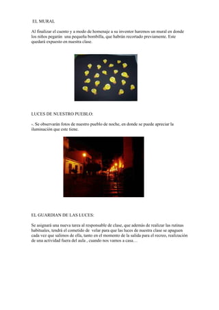EL MURAL
Al finalizar el cuento y a modo de homenaje a su inventor haremos un mural en donde
los niños pegarán una pequeña bombilla, que habrán recortado previamente. Este
quedará expuesto en nuestra clase.

LUCES DE NUESTRO PUEBLO:
-. Se observarán fotos de nuestro pueblo de noche, en donde se puede apreciar la
iluminación que este tiene.

EL GUARDIAN DE LAS LUCES:
Se asignará una nueva tarea al responsable de clase, que además de realizar las rutinas
habituales, tendrá el cometido de velar para que las luces de nuestra clase se apaguen
cada vez que salimos de ella, tanto en el momento de la salida para el recreo, realización
de una actividad fuera del aula , cuando nos vamos a casa…

 