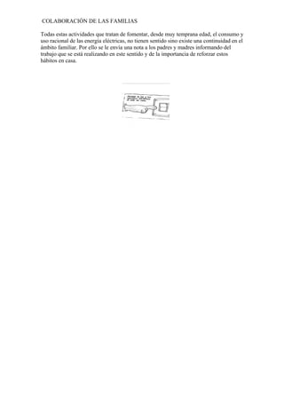 COLABORACIÓN DE LAS FAMILIAS
Todas estas actividades que tratan de fomentar, desde muy temprana edad, el consumo y
uso racional de las energía eléctricas, no tienen sentido sino existe una continuidad en el
ámbito familiar. Por ello se le envía una nota a los padres y madres informando del
trabajo que se está realizando en este sentido y de la importancia de reforzar estos
hábitos en casa.

 
