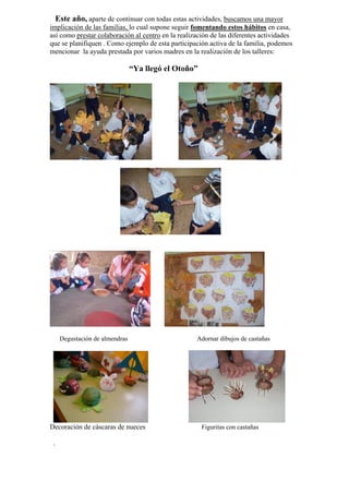 Este año, aparte de continuar con todas estas actividades, buscamos una mayor
implicación de las familias, lo cual supone seguir fomentando estos hábitos en casa,
así como prestar colaboración al centro en la realización de las diferentes actividades
que se planifiquen . Como ejemplo de esta participación activa de la familia, podemos
mencionar la ayuda prestada por varios madres en la realización de los talleres:

“Ya llegó el Otoño”

Degustación de almendras

Decoración de cáscaras de nueces
.

Adornar dibujos de castañas

Figuritas con castañas

 