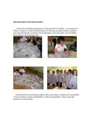DECORAMOS NUESTROS BABYS

Otra de las actividades propuestas es la decoración de los babys , con motivos de
frutas y verduras, se trata de familiarizarse con ellas que sea algo cercano, cotidiano,
que este acercamiento se realice a través del juego y de la diversión, con actividades
motivadoras y de interés para ello.

Esta decoración nos da pie para hablar sobre estas frutas y verduras de ir trayéndolas
a clase de olerlas, tocarlas manipularlas y sobre todo aprender a verlas como algo
necesario en nuestra dieta.

.

 