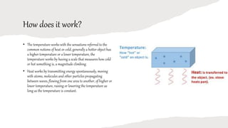 How does it work?
• The temperature works with the sensations referred to the
common notions of heat or cold, generally a hotter object has
a higher temperature or a lower temperature, the
temperature works by having a scale that measures how cold
or hot something is, a magnitude climbing.
• Heat works by transmitting energy spontaneously, moving
with atoms, molecules and other particles propagating
between waves, flowing from one area to another, of higher or
lower temperature, raising or lowering the temperature as
long as the temperature is constant.
 
