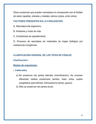 Otras sustancias que pueden reemplazar la composición son el fosfato
de calcio (apatita), silicatos y metales nativos (cobre, entre otros).
FACTORES PRESENTES EN LA FOSILIZACIÓN
A. Naturaleza del organismo
B. Ambiente y modo de vida
C. Condiciones de sepultamiento
D. Procesos de reemplazo de materiales de origen biológico por
substancias inorgánicas.

CLASIFICACIÓN GENERAL DE LOS TIPOS DE FÓSILES
Clasificación I
Restos de organismos.
I. Inalterados
a) Se preservan las partes blandas (momificación). Se conocen
diferentes medios protectores (ámbar, hielo, turba, suelos
congelados (permafrost), hidrocarburos (brea), guano).
b) Sólo se preservan las partes duras.

13

 