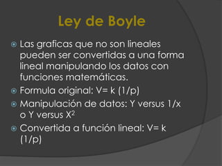 Ley de Boyle
 Las graficas que no son lineales
pueden ser convertidas a una forma
lineal manipulando los datos con
funciones matemáticas.
 Formula original: V= k (1/p)
 Manipulación de datos: Y versus 1/x
o Y versus X2
 Convertida a función lineal: V= k
(1/p)
 