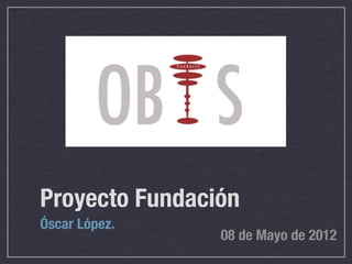 Proyecto Fundación
Óscar López.
                08 de Mayo de 2012
 