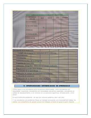 9. OPORTUNIDADES DIFERENCIADAS DE APRENDIZAJE
¿Cómo apoya a los estudiantes ante situaciones diferenciadas, como estudiantes con
capacidades superiores, estudiantes con necesidades educativas especiales, estudiantes en
calidad de desplazamiento y con retrasos en sus procesos cognitivos, etnoeducación, entre
otros?
En esta institución problemas de raza son mínimos podemos decir casi cero.
Y los estudiantes con problemas físicos se manejan de acuerdo a la necesidad del trabajo ha
realizar sus compañeros los apoyan ya que los trabajos se hacen en grupo la gran mayoría
 