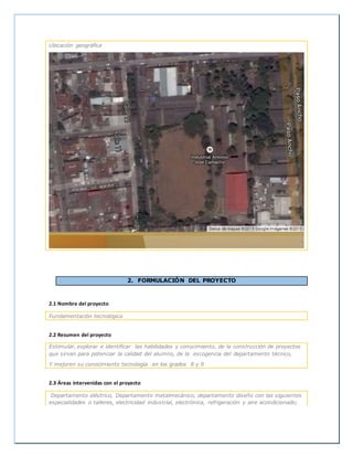 Ubicación geográfica
2. FORMULACIÓN DEL PROYECTO
2.1 Nombre del proyecto
Fundamentación tecnológica
2.2 Resumen del proyecto
Estimular, explorar e identificar las habilidades y conocimiento, de la construcción de proyectos
que sirvan para potenciar la calidad del alumno, de la escogencia del departamento técnico,
Y mejoren su conocimiento tecnología en los grados 8 y 9
2.3 Áreas intervenidas con el proyecto
Departamento eléctrico, Departamento metalmecánico, departamento diseño con las siguientes
especialidades o talleres, electricidad industrial, electrónica, refrigeración y aire acondicionado;
 