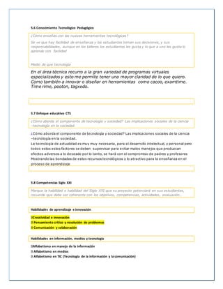 5.6 Conocimiento Tecnológico Pedagógico
¿Cómo enseñas con las nuevas herramientas tecnológicas?
Se ve que hay facilidad de enseñanza y los estudiantes toman sus decisiones, y sus
responsabilidades, aunque en los talleres los estudiantes les gusta y lo que a uno les gusta lo
aprende con facilidad
Medio de que tecnología
En el área técnica recurro a la gran variedad de programas virtuales
especializados y esto me permite tener una mayor claridad de lo que quiero.
Como también a innovar o diseñar en herramientas como cacoo, examtime.
Time rime, pooton, tagxedo.
5.7 Enfoque educativo CTS
¿Cómo aborda el componente de tecnología y sociedad? Las implicaciones sociales de la ciencia
–tecnología en la sociedad.
¿Cómo aborda el componente de tecnología y sociedad? Las implicaciones sociales de la ciencia
–tecnología en la sociedad.
La tecnología de actualidad es muy muy necesaria, para el desarrollo intelectual, y personal pero
todos estos estos factores se deben supervisar para evitar malos manejos que produzcan
efectos adversos a lo deseado por lo tanto, se hará con el compromiso de padres y profesores
Mostrando las bondades de estos recursos tecnológicos y lo atractivo para la enseñanza en el
proceso de aprendizaje
5.8 Competencias Siglo XXI
Marque la habilidad o habilidad del Siglo XXI que su proyecto potenciará en sus estudiantes,
recuerde que debe ser coherente con los objetivos, competencias, actividades, evaluación…
Habilidades de aprendizaje e innovación
Creatividad e innovación
Pensamiento crítico y resolución de problemas
Comunicación y colaboración
Habilidades en información, medios y tecnología
Alfabetismo en manejo de la información
Alfabetismo en medios
Alfabetismo en TIC (Tecnología de la información y la comunicación)
 