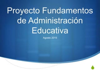 S
Proyecto Fundamentos
de Administración
Educativa
Agosto 2015
 