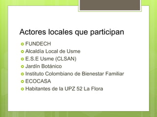 Actores locales que participan
 FUNDECH
 Alcaldía Local de Usme
 E.S.E Usme (CLSAN)
 Jardín Botánico
 Instituto Colombiano de Bienestar Familiar
 ECOCASA
 Habitantes de la UPZ 52 La Flora
 