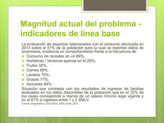 Magnitud actual del problema -
indicadores de línea base
La evaluación de aspectos relacionados con el consumo efectuada en
2013 sobre el 51% de la población para la cual se reportan datos de
anamnesis, evidencia un comportamiento frente a la frecuencia de:
 Consumo de cereales en un 89%,
 Hortalizas / Verduras apenas en el 29%,
 Frutas 32%,
 Carnes 69%,
 Lácteos 70%,
 Grasas 77%,
 Azúcares 84%,
Situación que contrasta con los resultados de ingresos de familias
evaluados en los datos disponibles de la población que en el 32% de
los casos corresponde a menos de un salario mínimo legal vigente y
en el 61% a ingresos entre 1 y 2 SMLV.
Fuente: Diagnóstico Local Usme. ESE Usme. 2013
 
