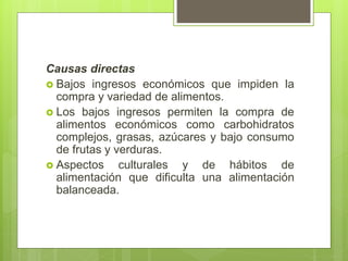 Causas directas
 Bajos ingresos económicos que impiden la
compra y variedad de alimentos.
 Los bajos ingresos permiten la compra de
alimentos económicos como carbohidratos
complejos, grasas, azúcares y bajo consumo
de frutas y verduras.
 Aspectos culturales y de hábitos de
alimentación que dificulta una alimentación
balanceada.
 