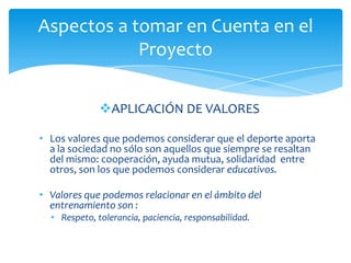 APLICACIÓN DE VALORES
• Los valores que podemos considerar que el deporte aporta
a la sociedad no sólo son aquellos que siempre se resaltan
del mismo: cooperación, ayuda mutua, solidaridad entre
otros, son los que podemos considerar educativos.
• Valores que podemos relacionar en el ámbito del
entrenamiento son :
• Respeto, tolerancia, paciencia, responsabilidad.
Aspectos a tomar en Cuenta en el
Proyecto
 
