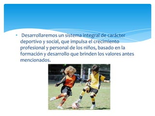 • Desarrollaremos un sistema integral de carácter
deportivo y social, que impulsa el crecimiento
profesional y personal de los niños, basado en la
formación y desarrollo que brinden los valores antes
mencionados.
 