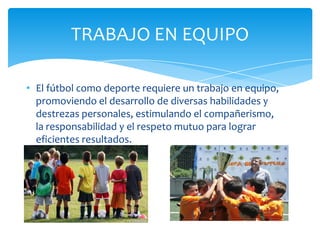• El fútbol como deporte requiere un trabajo en equipo,
promoviendo el desarrollo de diversas habilidades y
destrezas personales, estimulando el compañerismo,
la responsabilidad y el respeto mutuo para lograr
eficientes resultados.
TRABAJO EN EQUIPO
 