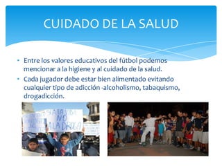 • Entre los valores educativos del fútbol podemos
mencionar a la higiene y al cuidado de la salud.
• Cada jugador debe estar bien alimentado evitando
cualquier tipo de adicción -alcoholismo, tabaquismo,
drogadicción.
CUIDADO DE LA SALUD
 