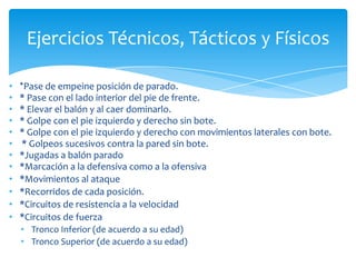 • *Pase de empeine posición de parado.
• * Pase con el lado interior del pie de frente.
• * Elevar el balón y al caer dominarlo.
• * Golpe con el pie izquierdo y derecho sin bote.
• * Golpe con el pie izquierdo y derecho con movimientos laterales con bote.
• * Golpeos sucesivos contra la pared sin bote.
• *Jugadas a balón parado
• *Marcación a la defensiva como a la ofensiva
• *Movimientos al ataque
• *Recorridos de cada posición.
• *Circuitos de resistencia a la velocidad
• *Circuitos de fuerza
• Tronco Inferior (de acuerdo a su edad)
• Tronco Superior (de acuerdo a su edad)
Ejercicios Técnicos, Tácticos y Físicos
 