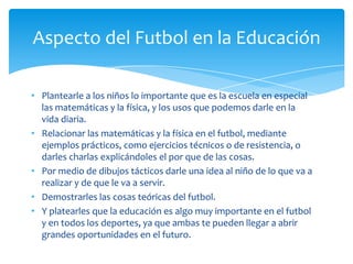 • Plantearle a los niños lo importante que es la escuela en especial
las matemáticas y la física, y los usos que podemos darle en la
vida diaria.
• Relacionar las matemáticas y la física en el futbol, mediante
ejemplos prácticos, como ejercicios técnicos o de resistencia, o
darles charlas explicándoles el por que de las cosas.
• Por medio de dibujos tácticos darle una idea al niño de lo que va a
realizar y de que le va a servir.
• Demostrarles las cosas teóricas del futbol.
• Y platearles que la educación es algo muy importante en el futbol
y en todos los deportes, ya que ambas te pueden llegar a abrir
grandes oportunidades en el futuro.
Aspecto del Futbol en la Educación
 