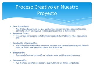 • Cuestionamiento:
• Nuestro Cuestionamiento fue por que los niños caen en los malos pasos de los vicios,
como el alcohol y las drogas, o en cosas peores como en la delincuencia.
• Acopio de Datos:
• Fue ver que por esa zona no había ninguna actividad y si habían los niños no acudían a
ella.
• Incubación e Iluminación:
• Fue cuando nos enfrentamos en ver que opciones eran las mas adecuadas para llamar la
atención de los niños y estos acudieran a las actividades.
• Elaboración:
• Fue cuando fuimos a ver los niños e invitarlos a que participaran en los cursos.
• Comunicación:
• Fue decirles a los niños que asistían a que invitaran a sus demás compañeros.
Proceso Creativo en Nuestro
Proyecto
 