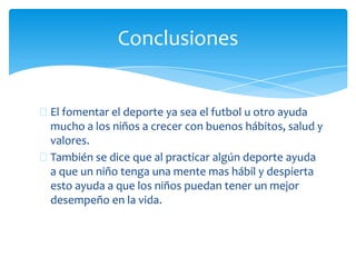 El fomentar el deporte ya sea el futbol u otro ayuda
mucho a los niños a crecer con buenos hábitos, salud y
valores.
También se dice que al practicar algún deporte ayuda
a que un niño tenga una mente mas hábil y despierta
esto ayuda a que los niños puedan tener un mejor
desempeño en la vida.
Conclusiones
 