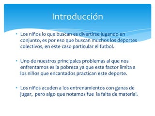 • Los niños lo que buscan es divertirse jugando en
conjunto, es por eso que buscan muchos los deportes
colectivos, en este caso particular el futbol.
• Uno de nuestros principales problemas al que nos
enfrentamos es la pobreza ya que este factor limita a
los niños que encantados practican este deporte.
• Los niños acuden a los entrenamientos con ganas de
jugar, pero algo que notamos fue la falta de material.
Introducción
 