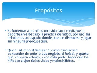 • Es fomentar a los niños una vida sana, mediante el
deporte en este caso la practica de futbol, por eso les
brindamos un espacio donde puedan distraerse y jugar
sin ninguna preocupación.
• Que el alumno al finalizar el curso escolar sea
conocedor de todo lo que engloba el futbol, y aparte
que conozca valores, y con esto poder hacer que los
niños se alejen de los vicios y malos hábitos.
Propósitos
 
