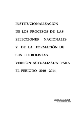 INSTITUCIONALIZACIÓN
DE LOS PROCESOS DE LAS
SELECCIONES NACIONALES
Y DE LA FORMACIÓN DE
SUS FUTBOLISTAS.
VERSIÓN ACTUALIZADA PARA
EL PERÍODO 2010 – 2014
OSCAR W. TABÁREZ.
SETIEMBRE DE 2010
 